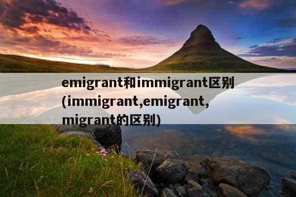 emigrant和immigrant区别(immigrant,emigrant,migrant的区别)