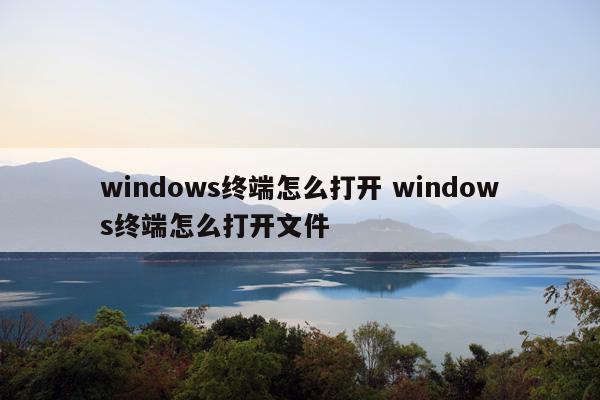 windows终端怎么打开 windows终端怎么打开文件