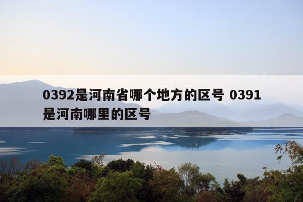 0392是河南省哪个地方的区号 0391是河南哪里的区号