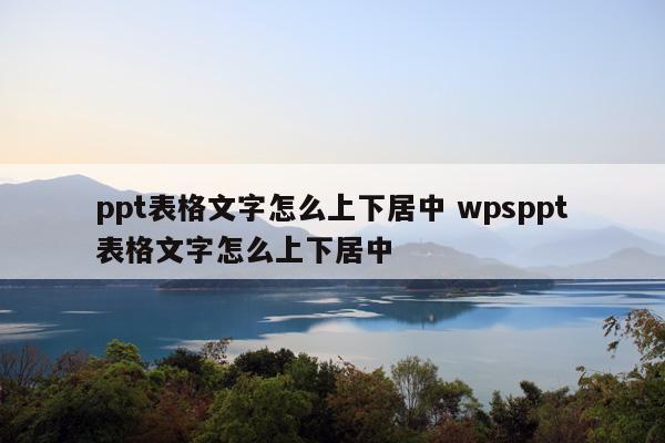 ppt表格上下居中:ppt表格文字怎么上下居中 wpsppt表格文字怎么上下居中